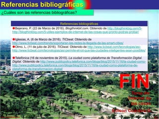 Referencias bibliográficas
21www.coimbraweb.com
¿Cuáles son las referencias bibliográficas?
Referencias bibliográficas
Bejerano, P. (22 de Marzo de 2016). Blogthinkbit.com. Obtenido de http://blogthinkbig.com/5-
http://blogthinkbig.com/5-utiles-ejemplos-de-internet-de-las-cosas-que-pronto-podras-probar/
Iglesias, A. (6 de Marzo de 2016). TICbeat. Obtenido de
http://www.ticbeat.com/trends/soportaran-las-redes-la-llegada-de-las-smart-cities/
Olmo, L. (11 de julio de 2016). TICbeat. Obtenido de http://www.ticbeat.com/tecnologias/asi-
http://www.ticbeat.com/tecnologias/asi-permite-el-iot-que-las-ciudades-inteligentes-sean-posibles/
Telefónica (16 de noviembre de 2015). La ciudad como plataforma de Transformación Digital.
Digital. Obtenido de http://www.publicpolicy.telefonica.com/blogs/blog/2015/11/16/la-ciudad-como-
http://www.publicpolicy.telefonica.com/blogs/blog/2015/11/16/la-ciudad-como-plataforma-de-
plataforma-de-transformacion-digital/
FINTema de:
Internet de
las cosas
Edison Coimbra G.
 