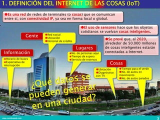 Información
Lugares
Gente
Cosas
Horario de buses
Expectativa de
interrupción
No. de personas aquí
Tiempo de espera
Servicio de reservas
Red social
Ubicación
Historial de crédito
Tiempo para el verde
No. de autos en
movimiento
No. de autos parados
Ubicación
Diagnóstico
con TV
3www.coimbraweb.com
1. DEFINICIÓN DEL INTERNET DE LAS COSAS (IoT)
Es una red de redes de terminales (o cosas) que se comunican
entre sí, con conectividad IP, ya sea en forma local o global.
El uso de sensores hace que los objetos
cotidianos se vuelvan cosas inteligentes.
Se prevé que, al 2020,
alrededor de 50.000 millones
de cosas inteligentes estarán
conectadas a Internet.
 