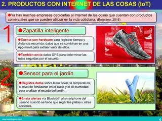 4www.coimbraweb.com
2. PRODUCTOS CON INTERNET DE LAS COSAS (IoT)
Ya hay muchas empresas dedicadas al Internet de las cosas que cuentan con productos
comerciales que se pueden utilizar en la vida cotidiana. (Bejerano, 2016)
Zapatilla inteligente
Cuenta con hardware para registrar tiempo y
distancia recorrida, datos que se combinan en una
App móvil para extraer valor de ellos.
2 Sensor para el jardín
Registra datos sobre la luz solar, la temperatura,
el nivel de fertilizante en el suelo y el de humedad,
para analizar el estado del jardín.
1
También envía datos GPS para determinar las
rutas seguidas por el usuario.
Envía alertas vía Bluetooth al smartphone del
usuario cuando se tiene que regar las platas u otras
acciones.
 