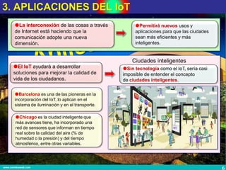6www.coimbraweb.com
3. APLICACIONES DEL IoT
La interconexión de las cosas a través
de Internet está haciendo que la
comunicación adopte una nueva
dimensión.
Permitirá nuevos usos y
aplicaciones para que las ciudades
sean más eficientes y más
inteligentes.
Sin tecnología como el IoT, sería casi
imposible de entender el concepto
de ciudades inteligentes.
Barcelona es una de las pioneras en la
incorporación del IoT, lo aplican en el
sistema de iluminación y en el transporte.
Chicago es la ciudad inteligente que
más avances tiene, ha incorporado una
red de sensores que informan en tiempo
real sobre la calidad del aire (% de
humedad o la presión) y del tiempo
atmosférico, entre otras variables.
El IoT ayudará a desarrollar
soluciones para mejorar la calidad de
vida de los ciudadanos.
Ciudades inteligentes
 