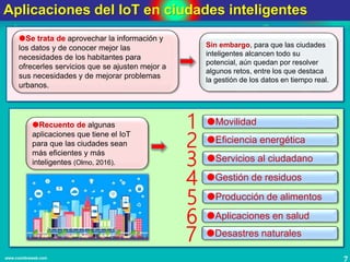 7www.coimbraweb.com
Aplicaciones del IoT en ciudades inteligentes
1
Se trata de aprovechar la información y
los datos y de conocer mejor las
necesidades de los habitantes para
ofrecerles servicios que se ajusten mejor a
sus necesidades y de mejorar problemas
urbanos.
Sin embargo, para que las ciudades
inteligentes alcancen todo su
potencial, aún quedan por resolver
algunos retos, entre los que destaca
la gestión de los datos en tiempo real.
Recuento de algunas
aplicaciones que tiene el IoT
para que las ciudades sean
más eficientes y más
inteligentes (Olmo, 2016).
Movilidad
2 Eficiencia energética
3 Servicios al ciudadano
4 Gestión de residuos
5 Producción de alimentos
6 Aplicaciones en salud
7 Desastres naturales
 