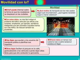 8www.coimbraweb.com
Movilidad con IoT
El IoT puede informar sobre
la forma en que los ciudadanos
se desplazan en las ciudades.
Hay Apps que ayudan a los usuarios del
transporte público a planificar sus
trayectos.
¿Qué medios de transporte son los más usados
según qué circunstancias?, ¿qué lugares necesitan
mayor o menor cobertura?
Con estos datos, es más fácil mitigar el
problema del tráfico vehicular que afecta a las
ciudades, empleando, por ejemplo, semáforos
inteligentes que den prioridad a aquellos tramos
con más tráfico. Se reducen también los
accidentes.
1
Ofrecen datos en tiempo real
sobre la ruta o cuánto tardará el
autobús en llegar.
Otras Apps facilitan el parqueo en la calle,
geolocalizando a los vehículos cuando dejan sitios
libres para que otro conductor lo aproveche.
Movilidad
 