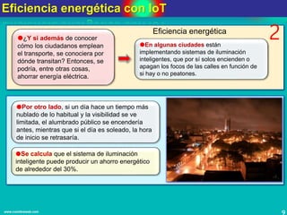 Eficiencia energética con IoT
9www.coimbraweb.com
2¿Y si además de conocer
cómo los ciudadanos emplean
el transporte, se conociera por
dónde transitan? Entonces, se
podría, entre otras cosas,
ahorrar energía eléctrica.
En algunas ciudades están
implementando sistemas de iluminación
inteligentes, que por sí solos encienden o
apagan los focos de las calles en función de
si hay o no peatones.
Por otro lado, si un día hace un tiempo más
nublado de lo habitual y la visibilidad se ve
limitada, el alumbrado público se encendería
antes, mientras que si el día es soleado, la hora
de inicio se retrasaría.
Se calcula que el sistema de iluminación
inteligente puede producir un ahorro energético
de alrededor del 30%.
Eficiencia energética
 