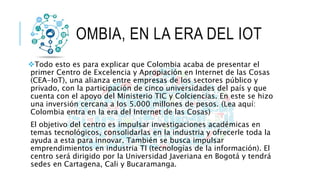 COLOMBIA, EN LA ERA DEL IOT
Todo esto es para explicar que Colombia acaba de presentar el
primer Centro de Excelencia y A...