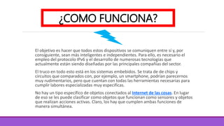 El objetivo es hacer que todos estos dispositivos se comuniquen entre sí y, por
consiguiente, sean más inteligentes e independientes. Para ello, es necesario el
empleo del protocolo IPv6 y el desarrollo de numerosas tecnologías que
actualmente están siendo diseñadas por las principales compañías del sector.
El truco en todo esto está en los sistemas embebidos. Se trata de de chips y
circuitos que comparados con, por ejemplo, un smartphone, podrían parecernos
muy rudimentarios, pero que cuentan con todas las herramientas necesarias para
cumplir labores especializadas muy especificas.
No hay un tipo específico de objetos conectados al Internet de las cosas. En lugar
de eso se les puede clasificar como objetos que funcionan como sensores y objetos
que realizan acciones activas. Claro, los hay que cumplen ambas funciones de
manera simultánea.
¿COMO FUNCIONA?
 