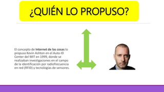El concepto de Internet de las cosas lo
propuso Kevin Ashton en el Auto-ID
Center del MIT en 1999, donde se
realizaban investigaciones en el campo
de la identificación por radiofrecuencia
en red (RFID) y tecnologías de sensores.
¿QUIÉN LO PROPUSO?
 