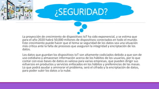La proyección de crecimiento de dispositivos IoT ha sido exponencial, y se estima que
para el año 2020 habrá 50,000 millones de dispositivos conectados en todo el mundo.
Este crecimiento puede hacer que el tema se seguridad de los datos sea una situación
más crítica ante la falta de procesos que aseguren la integridad y encriptación de los
datos.
Los datos que guardan los dispositivos IoT son altamente codiciados debido a que son de
uso cotidiano y almacenan información acerca de los hábitos de los usuarios, por lo que
contar con esas bases de datos es valiosa para varias empresas, que pueden dirigir sus
esfuerzos en productos y servicios enfocados en los hábitos y preferencias de las masas.
Lo que podrá ayudar a aminorar el problema, será el cifrado y la encriptación de datos,
para poder subir los datos a la nube.
¿SEGURIDAD?
 