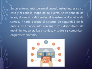 En un entorno más personal cuando usted ingresa a su
casa y al abrir la chapa de su puerta, se encienden las
luces, el aire acondicionado, el televisor o el equipo de
sonido. Y todo porque el sistema de seguridad de la
puerta está conectado con los otros dispositivos de
movimiento, calor, luz y sonido, y todos se comunican
en perfecta sinfonía.
 