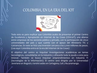 COLOMBIA, EN LA ERA DEL IOT
Todo esto es para explicar que Colombia acaba de presentar el primer Centro
de Excelencia y Apropiación en Internet de las Cosas (CEA-IoT), una alianza
entre empresas de los sectores público y privado, con la participación de cinco
universidades del país y que cuenta con el apoyo del Ministerio TIC y
Colciencias. En este se hizo una inversión cercana a los 5.000 millones de pesos.
(Lea aquí: Colombia entra en la era del Internet de las Cosas)
El objetivo del centro es impulsar investigaciones académicas en temas
tecnológicos, consolidarlas en la industria y ofrecerle toda la ayuda a esta para
innovar. También se busca impulsar emprendimientos en industria TI
(tecnologías de la información). El centro será dirigido por la Universidad
Javeriana en Bogotá y tendrá sedes en Cartagena, Cali y Bucaramanga.
 