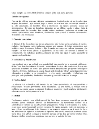 Cinco ejemplos de cómo el IoT simplifica y mejora el día a día de las personas:
Edificios inteligentes
Para que los edificios sean más eficientes y competitivos, la digitalización de las viviendas tiene
un papel fundamental. Aquí entra en juego el Internet de las Cosas, pues una vez que un edificio
ha sido digitalizado, se trasmiten datos e información de manera constante acerca del
funcionamiento de todas las disciplinas integradas en un edificio: desde el clima, hasta la
protección contra los incendios. Por ejemplo, existen plataformas inteligentes de gestión que
ayudan a que el usuario pueda administrar, directamente desde el móvil, el ambiente de sus oficinas
de acuerdo a sus necesidades.
2. Ciudades conectadas
El Internet de las Cosas tiene una de sus aplicaciones más visibles en las carreteras de nuestras
ciudades. Las llamadas urbes inteligentes cuentan con sistemas de tráfico cooperativos que,
también a través de sensores, facilitan el flujo de medios de transportes, ciclistas y peatones. ¿Un
ejemplo? En New Castle, gracias al equipamiento de sus calles con sensores y unidades de
comunicación, los ciudadanos pueden desplazarse de forma más rápida y segura reduciendo el
impacto medioambiental.
3. E-movilidad y Smart Grids
La e-movilidad ya es una realidad y su sostenibilidad pasa también por la tecnología del Internet
de las Cosas. Los distribuidores de energía, las estaciones de carga y los propietarios de vehículos
aprovechan al máximo sus “datos” para gestionar toda la infraestructura que permite la recarga de
vehículos eléctricos. Se trata de un sistema basado en la tecnología “cloud” capaz de proporcionar
información y servicios a los consumidores y a los agentes comerciales e industriales que
participan en la producción, distribución, transporte y comercialización de la energía.
4. Fábrica digital
La industria 4.0 se beneficia del Internet de las Cosas aprovechando el almacenamiento y
procesamiento de datos provenientes de las maquinarias. De esta manera, se reducen costos y
problemas de espacio ya que la capacidad de almacén es enorme y puede ampliarse rápidamente,
así como conectar varios gestores a la vez.
5. e-Salud
En el entorno sanitario, tanto el IoT como el Big Data, tienen un enorme potencial que para los
pacientes genera beneficios directos. La implementación de herramientas basadas en la
administración y análisis de los datos, mejora el diagnóstico, reduce el costo sanitario y se traduce
en un mayor control asistencial y mejor comunicación médico-paciente. Ante este panorama, se
hace evidente que el Internet de las Cosas no es una tendencia pasajera y que la transición hacia
una transformación digital de la economía es imparable. Hoy en día, estamos en la antesala de esta
nueva Era a nivel global y aunque la transición parezca ser una fase que supone muchos retos,
Siemens está listo con diversas soluciones para apoyar a la sociedad del país.
 