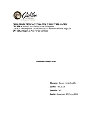 FACULTAD DE CIENCIA TECNOLOGIA E INDUSTRIA (FACTI)
CARRERA: Maestría en Administración de Negocios
CURSO: Tecnologías de Información para la Administración de Negocios
CATEDRATICO: A.S. Axel Mérida González
Internet de las Cosas
Alumno: Osman Morán Portillo
Carne: 0013158
Sección: “AN”
Fecha: Guatemala, 29/Enero/2018
 