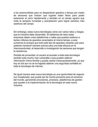 a los automovilistas para no desperdiciar gasolina o tiempo por medio
de sensores que indican que lugares están libres para poder
estacionar el carro rápidamente y también en el campo agrario que
mide la tempera humedad y precipitación para lograr estudios más
asertivos del campo.
Sin embargo, estas nueva tecnologías viene con varios retos y riesgos
que la industria debe desarrollar. Si hablamos de retos estas
empresas deben crear plataformas o redes que puedas sostener a
tantos millones de aparatos conectados al mismo tiempo, a esto
sumemos la energía que todo este tipo de aparatos necesita usar para
poderse mantener siempre activos para una total eficacia en la
interconectividad, el desarrollo e investigación de sensores que tengan
la resistencia.
Perdida de privacidad, el usuario al acceder a toda esta tecnología
también esta mucho mas vulnerable a que puedan obtener
información intima familiar y pueda usarse inescrupulosamente, ya que
hoy en día aun no se ha logrado obtener una seguridad confiable en
toda la tecnología de internet.
De Igual manera esta nueva tecnología es una oportunidad de negocio
aun inexplorada, que puede ser de mucho provecho para el comercio
del mundo, generando provisiones, procesos. plataformas de gestión
que ayuden a la implementación de la tecnología en esta nueva
industria.
 