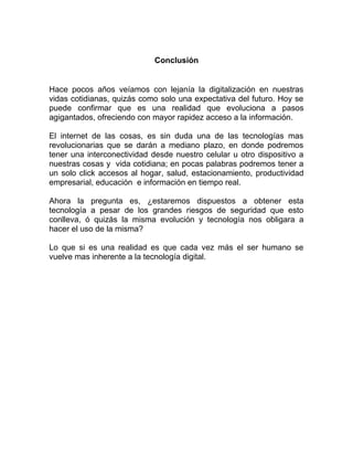 Conclusión
Hace pocos años veíamos con lejanía la digitalización en nuestras
vidas cotidianas, quizás como solo una expectativa del futuro. Hoy se
puede confirmar que es una realidad que evoluciona a pasos
agigantados, ofreciendo con mayor rapidez acceso a la información.
El internet de las cosas, es sin duda una de las tecnologías mas
revolucionarias que se darán a mediano plazo, en donde podremos
tener una interconectividad desde nuestro celular u otro dispositivo a
nuestras cosas y vida cotidiana; en pocas palabras podremos tener a
un solo click accesos al hogar, salud, estacionamiento, productividad
empresarial, educación e información en tiempo real.
Ahora la pregunta es, ¿estaremos dispuestos a obtener esta
tecnología a pesar de los grandes riesgos de seguridad que esto
conlleva, ó quizás la misma evolución y tecnología nos obligara a
hacer el uso de la misma?
Lo que si es una realidad es que cada vez más el ser humano se
vuelve mas inherente a la tecnología digital.
 