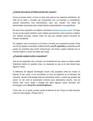 ¿Cómo funciona el Internet de las cosas?
Como ya hemos dicho, el truco en todo esto está en los sistemas embebidos. Se
trata de de chips y circuitos que comparados con, por ejemplo, un smartphone,
podrían parecernos muy rudimentarios, pero que cuentan con todas las
herramientas necesarias para cumplir labores especializadas muy especificas.
No hay un tipo específico de objetos conectados al Internet de las cosas. En lugar
de eso se les puede clasificar como objetos que funcionan como sensores y objetos
que realizan acciones activas. Claro, los hay que cumplen ambas funciones de
manera simultánea.
En cualquier caso el principio es el mismo y la clave es la operación remota. Cada
uno de los objetos conectados al Internet tiene una IP especifica y mediante esa IP
puede ser accedido pare recibir instrucciones. Así mismo, puede contactar con un
servidor externo y enviar los datos que recoja.
¿Cuándo estará entre nosotros?
Una de las preguntas más comunes con el Internet de las cosas es cuándo estará
finalmente dentro de nuestras vidas. La respuesta es que ya lo está desde hace
algunos meses.
A diferencia de algunas tecnologías mucho más populares entre las masas, el
Internet de las cosas no ha encontrado su foco de explosión en el mercado del
consumo. Quizás la tecnología está aún demasiado verde, o quizás los grandes del
sector no han visto la oportunidad correcta para abalanzarse encima. Aún así
hemos visto como Apple y Google han dado algunos pasos discretos con
tecnologías como Home Kit y Android @Home.
Como sea, es el sector privado donde el Internet de las Cosas se está haciendo
cada vez más popular. (Puopol, 2011)
 