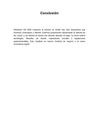 Conclusión
Alrededor del 2008 cruzamos la barrera en donde hay más dispositivos que
humanos conectados a Internet. Estamos progresando rápidamente al “Internet de
las cosas” y nos llevará al menos una década alcanzar el auge. La visión unifica
tecnologías, filosofías de diseño, expectativas sociales y regulaciones
gubernamentales. Esto resultará en nuevos modelos de negocio y un nuevo
ecosistema digital.
 