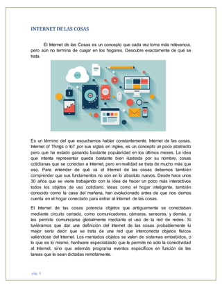 pág. 4
INTERNETDE LAS COSAS
El Internet de las Cosas es un concepto que cada vez toma más relevancia,
pero aún no termina de cuajar en los hogares. Descubre exactamente de qué se
trata.
Es un término del que escuchamos hablar constantemente. Internet de las cosas,
Internet of Things o IoT por sus siglas en ingles, es un concepto un poco abstracto
pero que ha estado ganando bastante popularidad en los últimos meses. La idea
que intenta representar queda bastante bien ilustrada por su nombre, cosas
cotidianas que se conectan a Internet, pero en realidad se trata de mucho más que
eso. Para entender de qué va el Internet de las cosas debemos también
comprender que sus fundamentos no son en lo absoluto nuevos. Desde hace unos
30 años que se viene trabajando con la idea de hacer un poco más interactivos
todos los objetos de uso cotidiano. Ideas como el hogar inteligente, también
conocido como la casa del mañana, han evolucionado antes de que nos demos
cuenta en el hogar conectado para entrar al Internet de las cosas.
El Internet de las cosas potencia objetos que antiguamente se conectaban
mediante circuito cerrado, como comunicadores, cámaras, sensores, y demás, y
les permite comunicarse globalmente mediante el uso de la red de redes. Si
tuviéramos que dar una definición del Internet de las cosas probablemente lo
mejor sería decir que se trata de una red que interconecta objetos físicos
valiéndose del Internet. Los mentados objetos se valen de sistemas embebidos, o
lo que es lo mismo, hardware especializado que le permite no solo la conectividad
al Internet, sino que además programa eventos específicos en función de las
tareas que le sean dictadas remotamente.
 