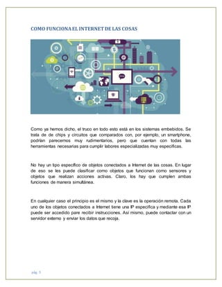 pág. 5
COMO FUNCIONAEL INTERNETDE LAS COSAS
Como ya hemos dicho, el truco en todo esto está en los sistemas embebidos. Se
trata de de chips y circuitos que comparados con, por ejemplo, un smartphone,
podrían parecernos muy rudimentarios, pero que cuentan con todas las
herramientas necesarias para cumplir labores especializadas muy especificas.
No hay un tipo específico de objetos conectados a Internet de las cosas. En lugar
de eso se les puede clasificar como objetos que funcionan como sensores y
objetos que realizan acciones activas. Claro, los hay que cumplen ambas
funciones de manera simultánea.
En cualquier caso el principio es el mismo y la clave es la operación remota. Cada
uno de los objetos conectados a Internet tiene una IP especifica y mediante esa IP
puede ser accedido pare recibir instrucciones. Así mismo, puede contactar con un
servidor externo y enviar los datos que recoja.
 