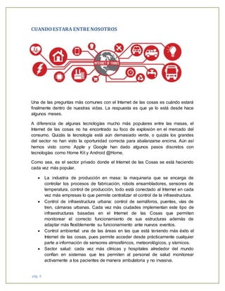 pág. 6
CUANDOESTARA ENTRE NOSOTROS
Una de las preguntas más comunes con el Internet de las cosas es cuándo estará
finalmente dentro de nuestras vidas. La respuesta es que ya lo está desde hace
algunos meses.
A diferencia de algunas tecnologías mucho más populares entre las masas, el
Internet de las cosas no ha encontrado su foco de explosión en el mercado del
consumo. Quizás la tecnología está aún demasiado verde, o quizás los grandes
del sector no han visto la oportunidad correcta para abalanzarse encima. Aún así
hemos visto como Apple y Google han dado algunos pasos discretos con
tecnologías como Home Kit y Android @Home.
Como sea, es el sector privado donde el Internet de las Cosas se está haciendo
cada vez más popular.
 La industria de producción en masa: la maquinaria que se encarga de
controlar los procesos de fabricación, robots ensambladores, sensores de
temperatura, control de producción, todo está conectado al Internet en cada
vez más empresas lo que permite centralizar el control de la infraestructura.
 Control de infraestructura urbana: control de semáforos, puentes, vías de
tren, cámaras urbanas. Cada vez más ciudades implementan este tipo de
infraestructuras basadas en el Internet de las Cosas que permiten
monitorear el correcto funcionamiento de sus estructuras además de
adaptar más flexiblemente su funcionamiento ante nuevos eventos.
 Control ambiental: una de las áreas en las que está teniendo más éxito el
Internet de las cosas, pues permite acceder desde prácticamente cualquier
parte a información de sensores atmosféricos, meteorológicos, y sísmicos.
 Sector salud: cada vez más clínicas y hospitales alrededor del mundo
confían en sistemas que les permiten al personal de salud monitorear
activamente a los pacientes de manera ambulatoria y no invasiva.
 