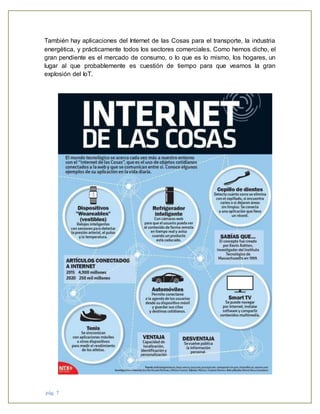 pág. 7
También hay aplicaciones del Internet de las Cosas para el transporte, la industria
energética, y prácticamente todos los sectores comerciales. Como hemos dicho, el
gran pendiente es el mercado de consumo, o lo que es lo mismo, los hogares, un
lugar al que probablemente es cuestión de tiempo para que veamos la gran
explosión del IoT.
 