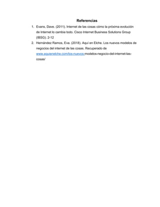 Referencias
1. Evans, Dave. (2011). Internet de las cosas cómo la próxima evolución
de Internet lo cambia todo. Cisco Internet Business Solutions Group
(IBSG). 2-12
2. Hernández Ramos, Eva. (2018). Aquí en Elche. Los nuevos modelos de
negocios del internet de las cosas. Recuperado de
www.aquienelche.com/los-nuevos-modelos-negocio-del-internet-las-
cosas/
 