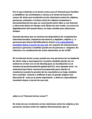 Por lo que entiendo es la forma como usar el internet para facilitar
y simplificar las actividades o tareas y la forma de hacer las
cosas. Se trata una revolución en las relaciones entre los objetos,
personas, animales e incluso entre los objetos (maquinas o
herramientas) de las que se conectarán entre ellos y con internet
y ofrecerán datos en tiempo real. Dicho de otro modo, se acerca la
digitalización del mundo físico, en todo sentido para ahórranos
tiempo.
Cuando decimos que un sistema de dispositivos de computación
interrelacionados, máquinas mecánicas y digitales, objetos y / o
personas que tienen identificadores únicos y la capacidad de
transferir datos a través de una red, sin requerir de interacciones
persona a persona o también puede ser de persona a máquina. En
relación a la combinación de estos elementos se da el IOT.
En la internet de las cosas, puede ser una persona con un implante
de micro chip o marcapaso en corazón, también puede ser un
animal en el mar con un de biochip para su localización en el
sistema de posicionamiento global (G.P.S.) otro ejemplo sería un
automóvil que tiene sensores incorporados para alertar al
conductor cuando la presión de los neumáticos es baja, también
otro cuestión natural o artificial al que se puede asignar una
dirección IP esta es la parte importante y darle la capacidad de
transferir datos a través de una red.
¿Qué es el "Internet de las cosas"?
Se trata de una revolución en las relaciones entre los objetos y las
personas, incluso entre los objetos directamente, que se
 