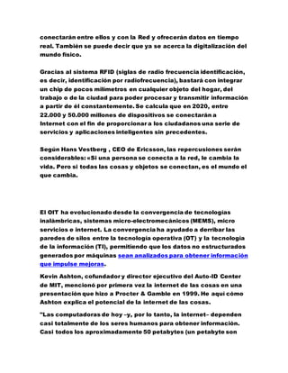 conectarán entre ellos y con la Red y ofrecerán datos en tiempo
real. También se puede decir que ya se acerca la digitalización del
mundo físico.
Gracias al sistema RFID (siglas de radio frecuencia identificación,
es decir, identificación por radiofrecuencia), bastará con integrar
un chip de pocos milímetros en cualquier objeto del hogar, del
trabajo o de la ciudad para poder procesar y transmitir información
a partir de él constantemente. Se calcula que en 2020, entre
22.000 y 50.000 millones de dispositivos se conectarán a
Internet con el fin de proporcionar a los ciudadanos una serie de
servicios y aplicaciones inteligentes sin precedentes.
Según Hans Vestberg , CEO de Ericsson, las repercusiones serán
considerables: «Si una persona se conecta a la red, le cambia la
vida. Pero si todas las cosas y objetos se conectan, es el mundo el
que cambia.
El OIT ha evolucionado desde la convergencia de tecnologías
inalámbricas, sistemas micro-electromecánicos (MEMS), micro
servicios e internet. La convergencia ha ayudado a derribar las
paredes de silos entre la tecnología operativa (OT) y la tecnología
de la información (TI), permitiendo que los datos no estructurados
generados por máquinas sean analizados para obtener información
que impulse mejoras.
Kevin Ashton, cofundador y director ejecutivo del Auto-ID Center
de MIT, mencionó por primera vez la internet de las cosas en una
presentación que hizo a Procter & Gamble en 1999. He aquí cómo
Ashton explica el potencial de la internet de las cosas.
"Las computadoras de hoy –y, por lo tanto, la internet– dependen
casi totalmente de los seres humanos para obtener información.
Casi todos los aproximadamente 50 petabytes (un petabyte son
 