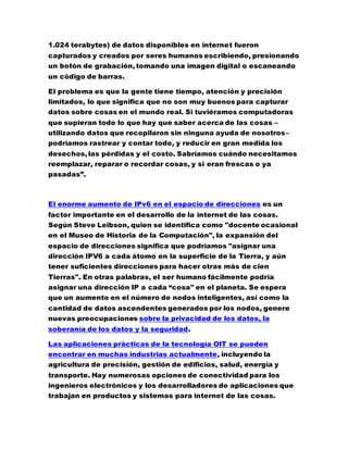 1.024 terabytes) de datos disponibles en internet fueron
capturados y creados por seres humanos escribiendo, presionando
un botón de grabación, tomando una imagen digital o escaneando
un código de barras.
El problema es que la gente tiene tiempo, atención y precisión
limitados, lo que significa que no son muy buenos para capturar
datos sobre cosas en el mundo real. Si tuviéramos computadoras
que supieran todo lo que hay que saber acerca de las cosas –
utilizando datos que recopilaron sin ninguna ayuda de nosotros–
podríamos rastrear y contar todo, y reducir en gran medida los
desechos, las pérdidas y el costo. Sabríamos cuándo necesitamos
reemplazar, reparar o recordar cosas, y si eran frescas o ya
pasadas”.
El enorme aumento de IPv6 en el espacio de direcciones es un
factor importante en el desarrollo de la internet de las cosas.
Según Steve Leibson, quien se identifica como "docente ocasional
en el Museo de Historia de la Computación", la expansión del
espacio de direcciones significa que podríamos "asignar una
dirección IPV6 a cada átomo en la superficie de la Tierra, y aún
tener suficientes direcciones para hacer otras más de cien
Tierras". En otras palabras, el ser humano fácilmente podría
asignar una dirección IP a cada “cosa" en el planeta. Se espera
que un aumento en el número de nodos inteligentes, así como la
cantidad de datos ascendentes generados por los nodos, genere
nuevas preocupaciones sobre la privacidad de los datos, la
soberanía de los datos y la seguridad.
Las aplicaciones prácticas de la tecnología OIT se pueden
encontrar en muchas industrias actualmente, incluyendo la
agricultura de precisión, gestión de edificios, salud, energía y
transporte. Hay numerosas opciones de conectividad para los
ingenieros electrónicos y los desarrolladores de aplicaciones que
trabajan en productos y sistemas para internet de las cosas.
 