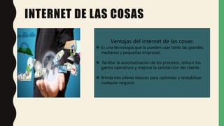 INTERNET DE LAS COSAS
Ventajas del internet de las cosas:
 Es una tecnología que la pueden usar tanto las grandes,
medianas y pequeñas empresas.
 facilitar la automatización de los procesos, reducir los
gastos operativos y mejorar la satisfacción del cliente.
 Brinda tres pilares básicos para optimizar y rentabilizar
cualquier negocio.
 
