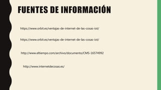 FUENTES DE INFORMACIÓN
https://www.orbit.es/ventajas-de-internet-de-las-cosas-iot/
https://www.orbit.es/ventajas-de-internet-de-las-cosas-iot/
http://www.eltiempo.com/archivo/documento/CMS-16574992
http://www.internetdecosas.es/
 