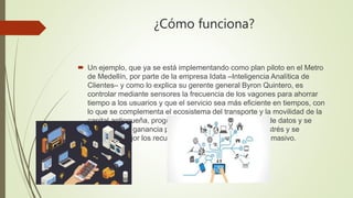 ¿Cómo funciona?
 Un ejemplo, que ya se está implementando como plan piloto en el Metro
de Medellín, por parte de la empre...