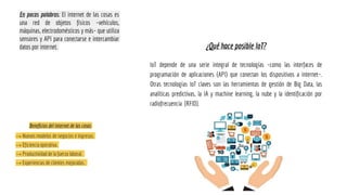 En pocas palabras: El internet de las cosas es
una red de objetos físicos –vehículos,
máquinas, electrodomésticos y más– que utiliza
sensores y API para conectarse e intercambiar
datos por internet. ¿Qué hace posible IoT?
IoT depende de una serie integral de tecnologías –como las interfaces de
programación de aplicaciones (API) que conectan los dispositivos a internet–.
Otras tecnologías IoT claves son las herramientas de gestión de Big Data, las
analíticas predictivas, la IA y machine learning, la nube y la identificación por
radiofrecuencia (RFID).
Beneficios del internet de las cosas
→ Nuevos modelos de negocios e ingresos.
→ Eficiencia operativa.
→ Productividad de la fuerza laboral.
→ Experiencias de clientes mejoradas.
 