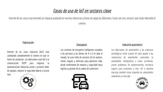 Casos de uso de IoT en sectores clave
Internet de las cosas está teniendo un impacto profundo en muchas industrias y líneas de negocios diferentes. Estos son tres sectores que están liderando el
camino:
Fabricación
Internet de las cosas industrial (IIoT) está
cambiando completamente la manera en que se
hacen los productos. Los fabricantes usan IIoT y la
comunicación M2M para impulsar la
automatización industrial, prever y prevenir fallas
de equipos, mejorar la seguridad laboral y mucho
más.
Transporte
Los sistemas de transporte inteligentes trasladan
a las personas y los bienes de A a Z en todo el
mundo. Se usan miles de sensores IoT en aviones,
trenes, buques y vehículos para optimizar todo,
desde rendimiento de motores y seguridad hasta
logística y gestión de la cadena de suministro.
Industria automotriz
Los fabricantes de automóviles y las empresas
tecnológicas están usando IoT para ayudar a los
conductores de automóviles conectados (o
automóviles inteligentes) a evitar accidentes,
prever problemas de mantenimiento, encontrar
lugares para estacionar y más. IoT y machine
learning también están trayendo los automóviles
autónomos al mercado.
 