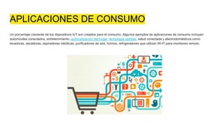 APLICACIONES DE CONSUMO
Un porcentaje creciente de los dispositivos IoT son creados para el consumo. Algunos ejemplos de aplicaciones de consumo incluyen
automóviles conectados, entretenimiento, automatización del hogar, tecnología vestible, salud conectada y electrodomésticos como
lavadoras, secadoras, aspiradoras robóticas, purificadores de aire, hornos, refrigeradores que utilizan Wi-Fi para monitoreo remoto.
 