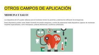 OTROS CAMPOS DE APLICACIÓN
MEDICINA Y SALUD
Los dispositivos de IoT pueden utilizarse para el monitoreo remoto de pacientes y sistemas de notificación de emergencias.
Estos dispositivos pueden variar desde monitores de presión sanguínea y control de pulsaciones hasta dispositivos capaces de monitorear
implantes especializados, como marcapasos, pulseras electrónicas o audífonos sofisticados.
 