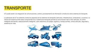 TRANSPORTE
IoT puede asistir a la integración de comunicaciones, control y procesamiento de información a través de varios sistemas de transporte.
La aplicación de IoT se extiende a todos los aspectos de los sistemas de transporte (vehículos, infraestructura, conductores o usuarios). La
interacción dinámica entre estos componentes de un sistema de transporte permite la comunicación inter e intra vehicular, el control
inteligente del tránsito, estacionamiento inteligente, cobro electrónico de peajes, logística y manejo de flota, control vehicular, seguridad y
asistencia en rutas
 