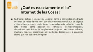 ¿Qué es exactamente el IoT
Internet de las Cosas?
■ Podríamos definir el Internet de las cosas como la consolidación a través
de la red de redes de una "red" que alojase una gran multitud de objetos
o dispositivos, es decir, poder tener conectada a esta todas las cosas de
este mundo como podrían ser vehículos, electrodomésticos,
dispositivos mecánicos, o simplemente objetos tales como calzado,
muebles, maletas, dispositivos de medición, biosensores, o cualquier
objeto que nos podamos imaginar.
 