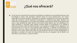 ¿Qué nos ofrecerá?
■ Como la gran mayoría de los avances tecnológicos el objetivo que pretende alcanzar esta
tecnología es hacer más cómodas nuestras vidas así como proporcionar una mayor
seguridad en diversos ámbitos. Pongamos un ejemplo: Imaginemos una nevera que fuese
capaz de avisarnos cuando perdiese temperatura o indicarnos que algún alimento ha
caducado o se ha pasado, o un escritorio que dejará constancia de donde se ha dejado cada
cosa, o que pudiésemos saber donde se encuentra cada objeto, que nos pertenezca, en
cada momento, o controlar toda nuestra vivienda desde un smartphone o PC (desde la
puerta de entrada, hasta la cadena de WC), o que estemos avisados de los alérgenos y su
concentración en el aire en una pulserita para alérgicos, o millones de escenarios por
descubrir. Estos son algunos ejemplos de todo lo que podría permitirnos desempeñar el
Internet de las cosas, nada nuevo para los que llevamos más de 16 años dedicándonos a
domótica y control, tan solo una nueva forma de dar un empujón más al M2M, a la
domótica, a la inmótica...y al puro control.
 