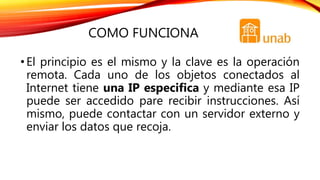 COMO FUNCIONA
•El principio es el mismo y la clave es la operación
remota. Cada uno de los objetos conectados al
Internet tiene una IP especifica y mediante esa IP
puede ser accedido pare recibir instrucciones. Así
mismo, puede contactar con un servidor externo y
enviar los datos que recoja.
 