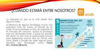 ¿CUÁNDO ESTARÁ ENTRE NOSOTROS?
La respuesta es que ya lo está desde hace
algunos meses.
A diferencia de algunas tecnologías mucho más
populares entre las masas, el Internet de las
cosas no ha encontrado su foco de explosión en
el mercado del consumo. Quizás la tecnología
está aún demasiado verde, o quizás los grandes
del sector no han visto la oportunidad correcta
para abalanzarse encima. Aún así hemos visto
como Apple y Google han dado algunos pasos
discretos con tecnologías como Home
Kit y Android @Home.
 