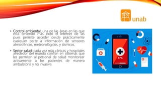 • Control ambiental: una de las áreas en las que
está teniendo más éxito el Internet de las
pues permite acceder desde prácticamente
cualquier parte a información de sensores
atmosféricos, meteorológicos, y sísmicos.
• Sector salud: cada vez más clínicas y hospitales
alrededor del mundo confían en sistemas que
les permiten al personal de salud monitorear
activamente a los pacientes de manera
ambulatoria y no invasiva.
 