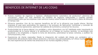 BENEFICIOS DE INTERNET DE LAS COSAS
 Nuevos modelos de negocios e ingresos: ¿Reabastecimiento automático de productos? ¿Servicios de
suscripción? ¿Apps? IoT está alterando los modelos de negocios tradicionales y creando grandes
oportunidades para que las empresas creen servicios nuevos sobre la base de información y datos de sensores
en tiempo real.
 Eficiencia operativa: Uno de los mayores beneficios de IoT es la eficiencia que puede ofrecer. Muchas
empresas la usan para automatizar los negocios y los procesos de fabricación, monitorear y controlar de
manera remota las operaciones, optimizar las cadenas de suministro y conservar los recursos.
 Productividad de la fuerza laboral: Los portátiles y otros dispositivos con IoT habilitada están impulsando la
productividad de la fuerza laboral y la satisfacción en el trabajo en muchos sectores. La tecnología está
ayudando a los empleados a mejorar la toma de decisiones, automatizar la tareas rutinarias, a acelerar las
comunicaciones y más.
 Experiencias de cliente mejoradas: Desde la integración del cuidado del cliente con verdadero uso y
rendimiento del producto hasta ofrecer productos y servicios muy personalizados, IoT ofrece muchas maneras
de crear experiencias de cliente más atractivas en los mundos digitales y físicos.
 