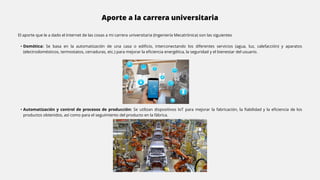 Aporte a la carrera universitaria
El aporte que le a dado el Internet de las cosas a mi carrera universitaria (Ingeniería Mecatrónica) son las siguientes
• Domótica: Se basa en la automatización de una casa o edificio, interconectando los diferentes servicios (agua, luz, calefacción) y aparatos
(electrodomésticos, termostatos, cerraduras, etc.) para mejorar la eficiencia energética, la seguridad y el bienestar del usuario.
• Automatización y control de procesos de producción: Se utilizan dispositivos IoT para mejorar la fabricación, la fiabilidad y la eficiencia de los
productos obtenidos, así como para el seguimiento del producto en la fábrica.
 