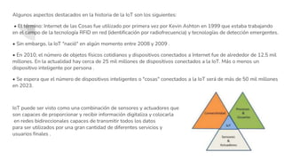 Algunos aspectos destacados en la historia de la IoT son los siguientes:
• El término: Internet de las Cosas fue utilizado por primera vez por Kevin Ashton en 1999 que estaba trabajando
en el campo de la tecnología RFID en red (identificación por radiofrecuencia) y tecnologías de detección emergentes.
• Sin embargo, la IoT "nació" en algún momento entre 2008 y 2009 .
• En 2010, el número de objetos físicos cotidianos y dispositivos conectados a Internet fue de alrededor de 12,5 mil
millones. En la actualidad hay cerca de 25 mil millones de dispositivos conectados a la IoT. Más o menos un
dispositivo inteligente por persona .
• Se espera que el número de dispositivos inteligentes o "cosas" conectados a la IoT será de más de 50 mil millones
en 2023.
IoT puede ser visto como una combinación de sensores y actuadores que
son capaces de proporcionar y recibir información digitaliza y colocarla
en redes bidireccionales capaces de transmitir todos los datos
para ser utilizados por una gran cantidad de diferentes servicios y
usuarios finales .
 