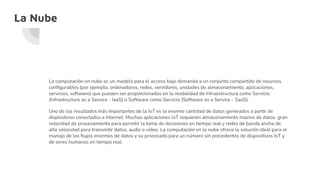 La Nube
La computación en nube es un modelo para el acceso bajo demanda a un conjunto compartido de recursos
configurables (por ejemplo, ordenadores, redes, servidores, unidades de almacenamiento, aplicaciones,
servicios, software) que pueden ser proporcionados en la modalidad de Infraestructura como Servicio
(Infrastructure as a Service - IaaS) o Software como Servicio (Software as a Service - SaaS).
Uno de los resultados más importantes de la IoT es la enorme cantidad de datos generados a partir de
dispositivos conectados a Internet. Muchas aplicaciones IoT requieren almacenamiento masivo de datos, gran
velocidad de procesamiento para permitir la toma de decisiones en tiempo real y redes de banda ancha de
alta velocidad para transmitir datos, audio o vídeo. La computación en la nube ofrece la solución ideal para el
manejo de los flujos enormes de datos y su procesado para un número sin precedentes de dispositivos IoT y
de seres humanos en tiempo real.
 