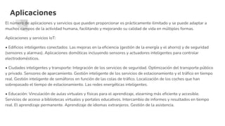 Aplicaciones
El número de aplicaciones y servicios que pueden proporcionar es prácticamente ilimitado y se puede adaptar a
muchos campos de la actividad humana, facilitando y mejorando su calidad de vida en múltiples formas.
Aplicaciones y servicios IoT:
• Edificios inteligentes conectados: Las mejoras en la eficiencia (gestión de la energía y el ahorro) y de seguridad
(sensores y alarmas). Aplicaciones domóticas incluyendo sensores y actuadores inteligentes para controlar
electrodomésticos.
• Ciudades inteligentes y transporte: Integración de los servicios de seguridad. Optimización del transporte público
y privado. Sensores de aparcamiento. Gestión inteligente de los servicios de estacionamiento y el tráfico en tiempo
real. Gestión inteligente de semáforos en función de las colas de tráfico. Localización de los coches que han
sobrepasado el tiempo de estacionamiento. Las redes energéticas inteligentes.
• Educación: Vinculación de aulas virtuales y físicas para el aprendizaje, elearning más eficiente y accesible.
Servicios de acceso a bibliotecas virtuales y portales educativos. Intercambio de informes y resultados en tiempo
real. El aprendizaje permanente. Aprendizaje de idiomas extranjeros. Gestión de la asistencia.
 