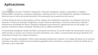 Aplicaciones
• Electrónica de consumo: Teléfonos inteligentes. Televisión inteligente. Laptops, computadoras y tabletas.
Refrigeradores, lavadoras y secadoras inteligentes. Sistemas de cine en casa inteligentes. Aparatos inteligentes.
Sensores para el collar del animal doméstico. Personalización de la experiencia del usuario.
• Salud: Monitoreo de las enfermedades crónicas. Mejora de la calidad de la atención y la calidad de vida de los
pacientes. Trackers de Actividad. Diagnóstico remoto. Pulseras conectadas. Cinturones interactivos. Deporte y
monitoreo de actividades de fitness. Etiquetas inteligentes para fármacos. Seguimiento del uso de drogas. Los
biochips. Interfaces cerebro-ordenador. Monitoreo de los hábitos alimenticios.
• Conectividad inteligente: Gestión de datos y prestación de servicios. El uso de medios de comunicación social y las
redes sociales. El acceso a los servicios de correo electrónico, voz y video. La comunicación de grupo interactiva. En
streaming en tiempo real. Juegos interactivos.
• Compras: Compras inteligentes. RFID y otras etiquetas electrónicas y lectores. Los códigos de barras en el comercio
minorista. Inventarios. Control de la procedencia geográfica de los alimentos y productos. Control de calidad de los
alimentos y de la seguridad.
 