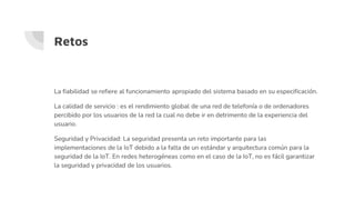 Retos
La fiabilidad se refiere al funcionamiento apropiado del sistema basado en su especificación.
La calidad de servicio : es el rendimiento global de una red de telefonía o de ordenadores
percibido por los usuarios de la red la cual no debe ir en detrimento de la experiencia del
usuario.
Seguridad y Privacidad: La seguridad presenta un reto importante para las
implementaciones de la IoT debido a la falta de un estándar y arquitectura común para la
seguridad de la IoT. En redes heterogéneas como en el caso de la IoT, no es fácil garantizar
la seguridad y privacidad de los usuarios.
 
