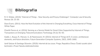 Bibliografía
R. H. Weber, (2010). "Internet of Things - New Security and Privacy Challenges". Computer Law & Security
Review 26: 23-30.
Dave Evans. (2011). How the Next Evolution of the Internet Is Changing Everything. Cisco Internet of Things
White Paper.
Charith Perera et. al. (2014). Sensing as a Service Model for Smart Cities Supported by Internet of Things.
Transactions on Emerging Telecommunications Technology 25 (1): 81–93.
Gubbi, J., Buyya, R., Marusic, S., & Palaniswami, M. (2013). Internet of Things (IoT): A vision, architectural
elements, and future directions. Future Generation Computer Systems, 29(7), 1645-1660.
Jordi Salazar & Santiago Silvestre. (2019). Internet de las cosas. Praga, Republica Checa: České vysoké učení
technické v Praze Fakulta elektrotechnická.
 