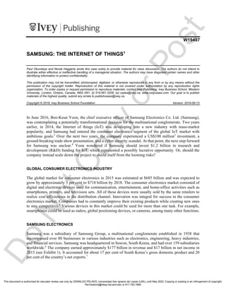 i1v2e5y5pubs
W19497
SAMSUNG: THE INTERNET OF THINGS1
Paul Okundaye and Nicole Haggerty wrote this case solely to provide material for class discussion. The authors do not intend to
illustrate either effective or ineffective handling of a managerial situation. The authors may have disguised certain names and other
identifying information to protect confidentiality.
This publication may not be transmitted, photocopied, digitized, or otherwise reproduced in any form or by any means without the
permission of the copyright holder. Reproduction of this material is not covered under authorization by any reproduction rights
organization. To order copies or request permission to reproduce materials, contact Ivey Publishing, Ivey Business School, Western
University, London, Ontario, Canada, N6G 0N1; (t) 519.661.3208; (e) cases@ivey.ca; www.iveycases.com. Our goal is to publish
materials of the highest quality; submit any errata to publishcases@ivey.ca.
Copyright © 2019, Ivey Business School Foundation Version: 2019-09-13
In June 2016, Boo-Keun Yoon, the chief executive officer of Samsung Electronics Co. Ltd. (Samsung),
was contemplating a potentially transformational decision for the multinational conglomerate. Two years
earlier, in 2014, the Internet of things (IoT) was developing into a new industry with mass-market
popularity, and Samsung had entered the consumer electronics segment of the global IoT market with
ambitious goals.2
Over the next two years, the company experienced a US$100 million3
investment, a
ground-breaking trade show presentation, and a cyber security scandal. At that point, the next step forward
for Samsung was unclear.4
Yoon wondered if Samsung should invest $1.2 billion in research and
development (R&D) funding for IoT, which represented a possibly lucrative opportunity. Or, should the
company instead scale down the project to shield itself from the looming risks?
GLOBAL CONSUMER ELECTRONICS INDUSTRY
The global market for consumer electronics in 2015 was estimated at $685 billion and was expected to
grow by approximately 5 per cent to $718 billion by 2018. The consumer electronics market consisted of
digital and electronic devices used for communication, entertainment, and home-office activities such as
smartphones, printers, and television sets. All of these devices were usually sold by the same retailers to
realize cost efficiencies in the distribution channel. Innovation was integral for success in the consumer
electronics market. Companies had to constantly improve their existing products while creating new ones
to stay competitive.5
Various devices in this market could be used for more than one task. For example,
smartphones could be used as radios, global positioning devices, or cameras, among many other functions.
SAMSUNG ELECTRONICS
Samsung was a subsidiary of Samsung Group, a multinational conglomerate established in 1938 that
encompassed over 80 businesses in various industries such as electronics, engineering, heavy industries,
and financial services. Samsung was headquartered in Suwon, South Korea, and had over 159 subsidiaries
worldwide.6
The company earned approximately $177 billion in revenue and $17 billion in net income in
2015 (see Exhibit 1). It accounted for about 17 per cent of South Korea’s gross domestic product and 20
per cent of the country’s net exports.7
D
o
N
o
t
C
o
p
y
o
r
P
o
s
t
This document is authorized for educator review use only by OSWALDO PELAES, Universidad San Ignacio de Loyola (USIL) until May 2022. Copying or posting is an infringement of copyright.
Permissions@hbsp.harvard.edu or 617.783.7860
 