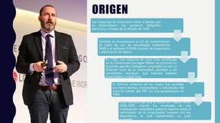 ORIGEN
Las máquinas se comunican entre sí desde que
se desarrollaron los primeros telégrafos
eléctricos, a finales de la década de 1830.
También se incorporaron al IoT las transmisiones
de radio de voz, las tecnologías inalámbricas
(Wifi) y el software SCADA (control de supervisión
y adquisición de datos).
En 1982, una máquina de Coca-Cola modificada
en la Universidad Carnegie Mellon se convirtió en
el primer aparato inteligente conectado en red. La
Ethernet local de la universidad, permitió a los
estudiantes averiguar qué bebidas estaban
disponibles y cuáles frías.
El término «Internet de las cosas» fue acuñado
por Kevin Ashton, emprendedor y cofundador del
Auto-ID Center del MIT. En una presentación en
1999.
Cisco Systems dijo que el nuevo IoT «nació» entre
2008-2009, citando los resultados de una
investigación estadística sobre la relación entre el
crecimiento de la conectividad humana con los
dispositivos, la cual experimentó un gran
aumento.
 